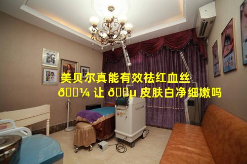 美贝尔真能有效祛红血丝 🌼 让 🐵 皮肤白净细嫩吗